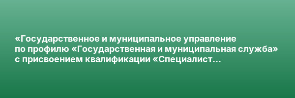 «Государственное и муниципальное управление по профилю «Государственная и муниципальная служба» с присвоением квалификации «Специалист по государственному и муниципальному управлению»
