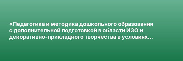 «Педагогика и методика дошкольного образования с дополнительной подготовкой в области ИЗО и декоративно-прикладного творчества в условиях реализации ФГОС ДО» с присвоением квалификации «Воспитатель детей дошкольного возраста»