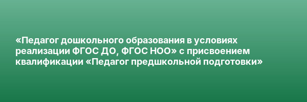 «Педагог дошкольного образования в условиях реализации ФГОС ДО, ФГОС НОО» с присвоением квалификации «Педагог предшкольной подготовки»