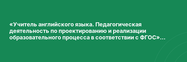 «Учитель английского языка. Педагогическая деятельность по проектированию и реализации образовательного процесса в соответствии с ФГОС» с присвоением квалификации «Учитель английского языка»