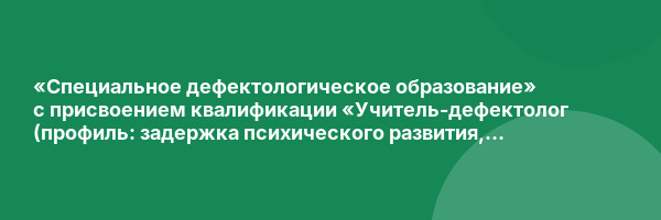 «Специальное дефектологическое образование» с присвоением квалификации «Учитель-дефектолог (профиль: задержка психического развития, интеллектуальные нарушения, расстройства аутистического спектра)»