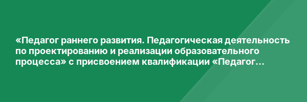 «Педагог раннего развития. Педагогическая деятельность по проектированию и реализации образовательного процесса» с присвоением квалификации «Педагог раннего развития»