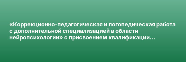«Коррекционно-педагогическая и логопедическая работа с дополнительной специализацией в области нейропсихологии» с присвоением квалификации «Учитель-логопед (логопед) (профиль: нарушения речи)»