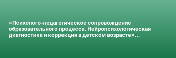 «Психолого-педагогическое сопровождение образовательного процесса. Нейропсихологическая диагностика и коррекция в детском возрасте» с присвоением квалификации «Специалист по нейропсихологической диагностике и коррекции в детском возрасте»