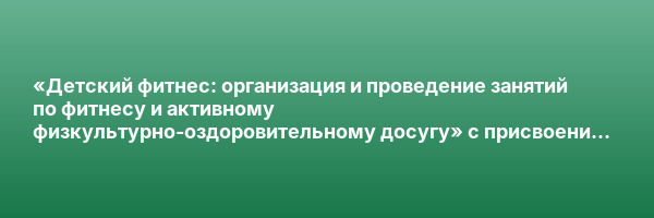«Детский фитнес: организация и проведение занятий по фитнесу и активному физкультурно-оздоровительному досугу» с присвоением квалификации «Фитнес-инструктор по работе с детьми и подростками»