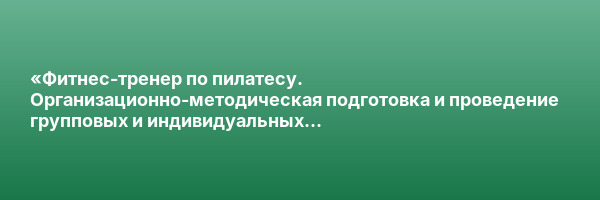 «Фитнес-тренер по пилатесу. Организационно-методическая подготовка и проведение групповых и индивидуальных физкультурно-оздоровительных занятий» с присвоением квалификации «Фитнес-тренер по пилатесу»»
