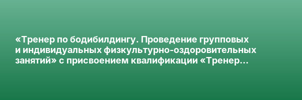 «Тренер по бодибилдингу. Проведение групповых и индивидуальных физкультурно-оздоровительных занятий» с присвоением квалификации «Тренер по бодибилдингу»
