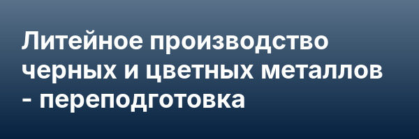 Литейное производство черных и цветных металлов — переподготовка