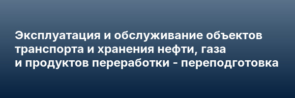Эксплуатация и обслуживание объектов транспорта и хранения нефти, газа и продуктов переработки — переподготовка