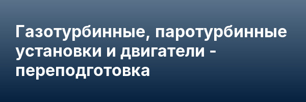 Газотурбинные, паротурбинные установки и двигатели — переподготовка