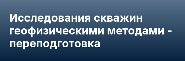 Исследования скважин геофизическими методами — переподготовка