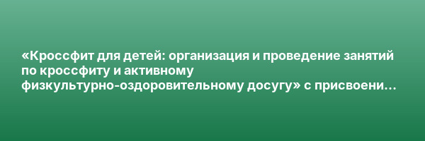 «Кроссфит для детей: организация и проведение занятий по кроссфиту и активному физкультурно-оздоровительному досугу» с присвоением квалификации «Инструктор по детскому кроссфиту»