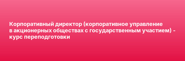 Корпоративный директор (корпоративное управление в акционерных обществах с государственным участием) — курс переподготовки