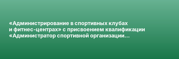 «Администрирование в спортивных клубах и фитнес-центрах» с присвоением квалификации «Администратор спортивной организации (фитнес-центра, спортивного клуба)»