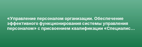 «Управление персоналом организации. Обеспечение эффективного функционирования системы управления персоналом» с присвоением квалификации «Специалист по управлению персоналом»