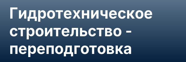 Гидротехническое строительство — переподготовка