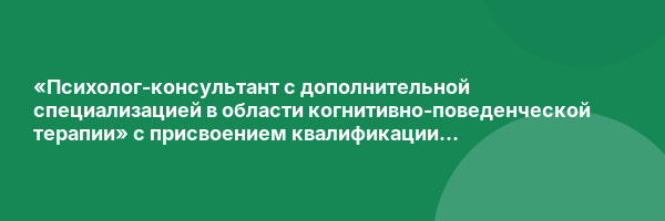 «Психолог-консультант с дополнительной специализацией в области когнитивно-поведенческой терапии» с присвоением квалификации «Психолог-консультант»