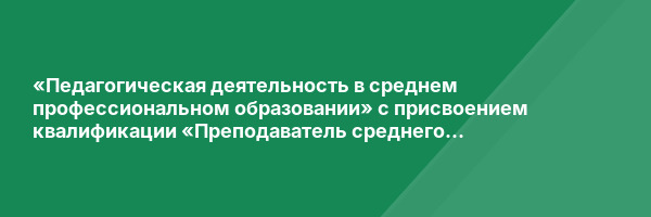 «Педагогическая деятельность в среднем профессиональном образовании» с присвоением квалификации «Преподаватель среднего профессионального образования»