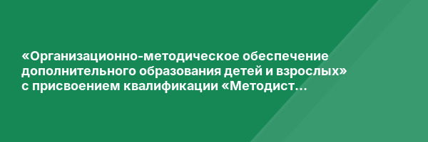 «Организационно-методическое обеспечение дополнительного образования детей и взрослых» с присвоением квалификации «Методист дополнительного образования»