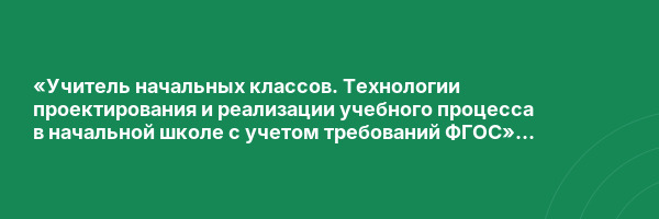 «Учитель начальных классов. Технологии проектирования и реализации учебного процесса в начальной школе с учетом требований ФГОС» с присвоением квалификации «Учитель начальных классов»
