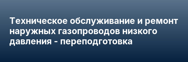 Техническое обслуживание и ремонт наружных газопроводов низкого давления — переподготовка