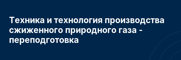 Техника и технология производства сжиженного природного газа — переподготовка
