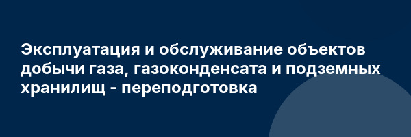 Эксплуатация и обслуживание объектов добычи газа, газоконденсата и подземных хранилищ — переподготовка