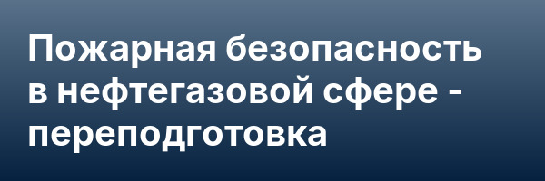 Пожарная безопасность в нефтегазовой сфере — переподготовка