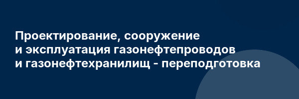 Проектирование, сооружение и эксплуатация газонефтепроводов и газонефтехранилищ — переподготовка