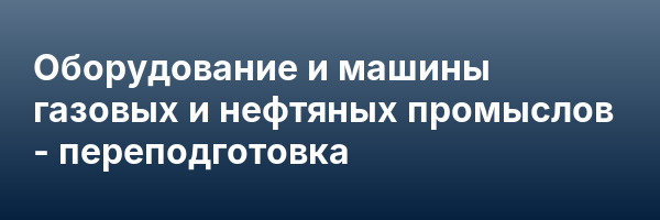 Оборудование и машины газовых и нефтяных промыслов — переподготовка
