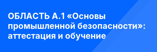 ОБЛАСТЬ А.1 «Основы промышленной безопасности»: аттестация и обучение ✅
