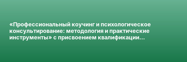 «Профессиональный коучинг и психологическое консультирование: методология и практические инструменты» с присвоением квалификации «Специалист по коучингу (коуч). Психолог-консультант»