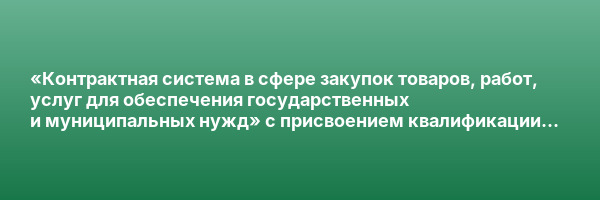 «Контрактная система в сфере закупок товаров, работ, услуг для обеспечения государственных и муниципальных нужд» с присвоением квалификации «Контрактный управляющий (специалист-эксперт в сфере закупок)»