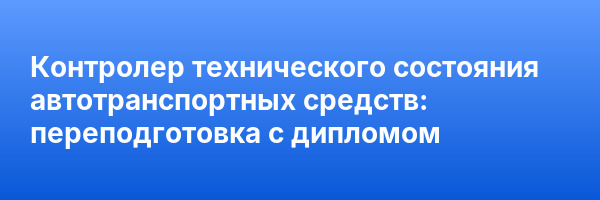 Контролер технического состояния автотранспортных средств: переподготовка с дипломом