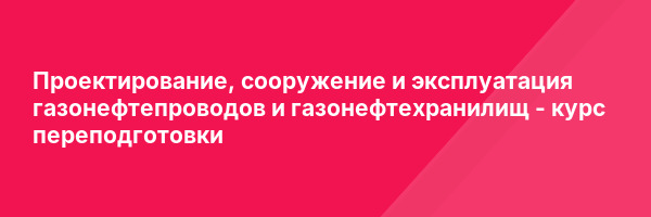 Проектирование, сооружение и эксплуатация газонефтепроводов и газонефтехранилищ — курс переподготовки
