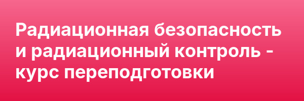 Радиационная безопасность и радиационный контроль — курс переподготовки