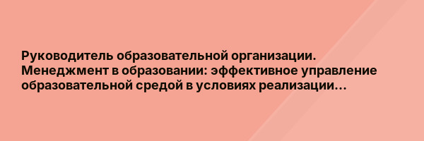 Руководитель образовательной организации. Менеджмент в образовании: эффективное управление образовательной средой в условиях реализации…