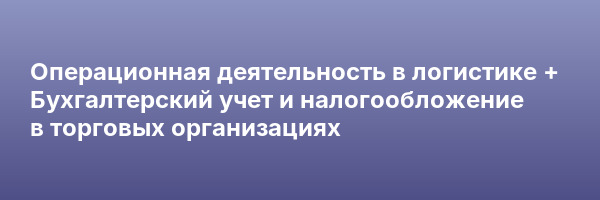 Операционная деятельность в логистике + Бухгалтерский учет и налогообложение в торговых организациях