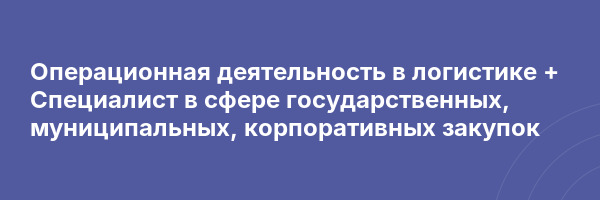 Операционная деятельность в логистике + Специалист в сфере государственных, муниципальных, корпоративных закупок