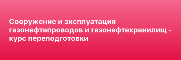 Сооружение и эксплуатация газонефтепроводов и газонефтехранилищ — курс переподготовки