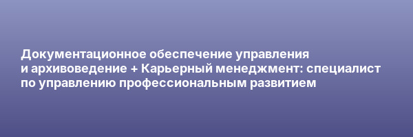 Документационное обеспечение управления и архивоведение + Карьерный менеджмент: специалист по управлению профессиональным развитием