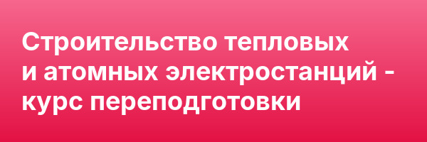 Строительство тепловых и атомных электростанций — курс переподготовки