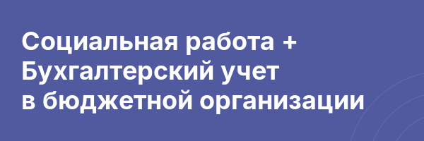 Социальная работа + Бухгалтерский учет в бюджетной организации