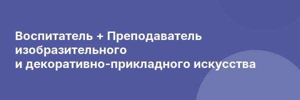 Воспитатель + Преподаватель изобразительного и декоративно-прикладного искусства