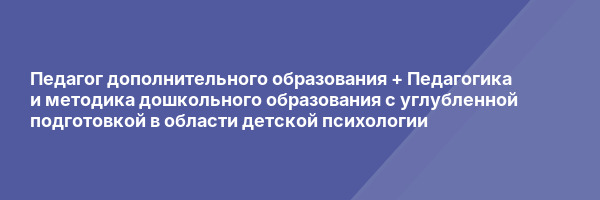 Педагог дополнительного образования + Педагогика и методика дошкольного образования с углубленной подготовкой в области детской психологии