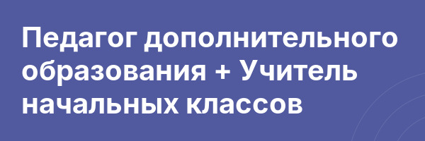 Педагог дополнительного образования + Учитель начальных классов