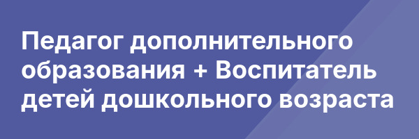 Педагог дополнительного образования + Воспитатель детей дошкольного возраста