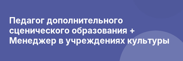 Педагог дополнительного сценического образования + Менеджер в учреждениях культуры