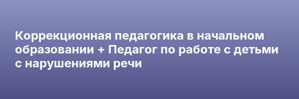 Коррекционная педагогика в начальном образовании + Педагог по работе с детьми с нарушениями речи