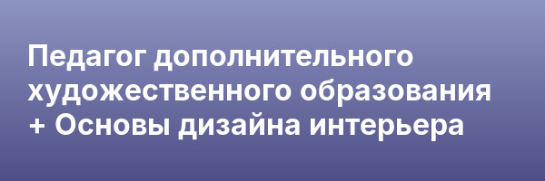 Педагог дополнительного художественного образования + Основы дизайна интерьера